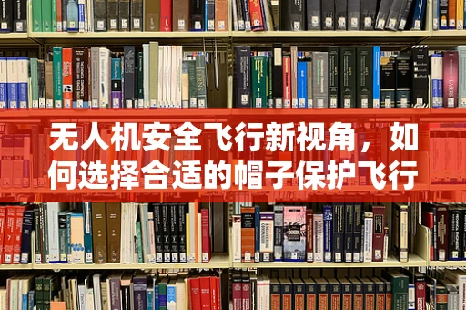 无人机安全飞行新视角，如何选择合适的帽子保护飞行员？