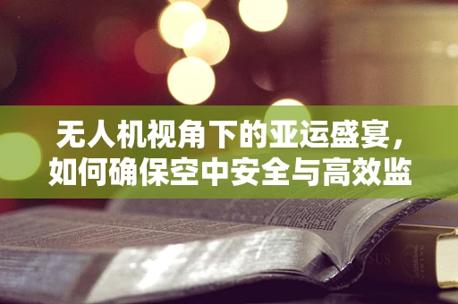 无人机视角下的亚运盛宴，如何确保空中安全与高效监管？