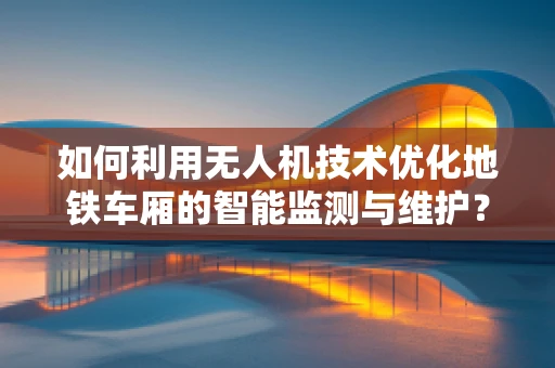 如何利用无人机技术优化地铁车厢的智能监测与维护？