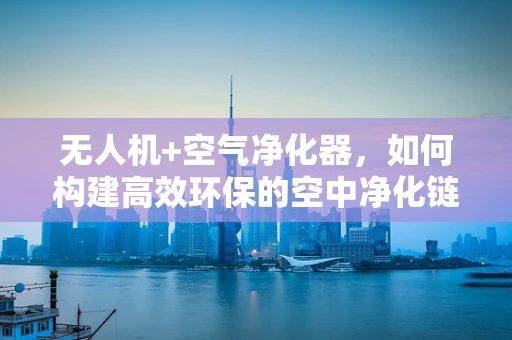 无人机+空气净化器，如何构建高效环保的空中净化链？