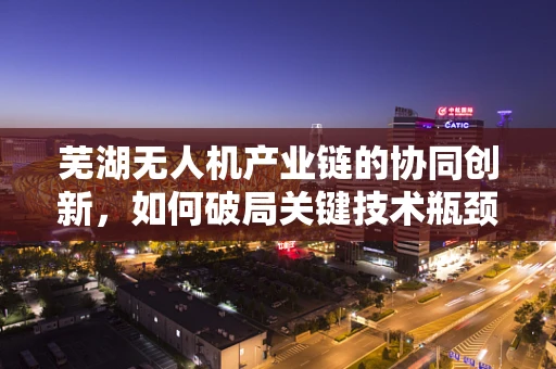 芜湖无人机产业链的协同创新，如何破局关键技术瓶颈？