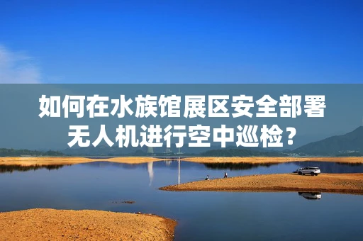 如何在水族馆展区安全部署无人机进行空中巡检？