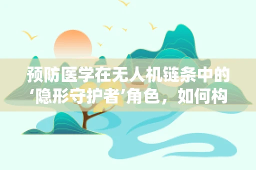 预防医学在无人机链条中的‘隐形守护者’角色，如何构建智能监控系统以预防疾病传播？