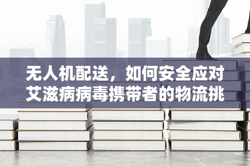无人机配送，如何安全应对艾滋病病毒携带者的物流挑战？