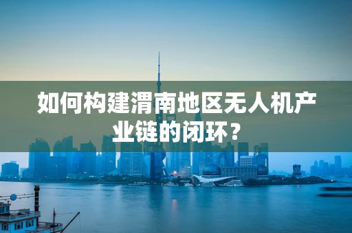 如何构建渭南地区无人机产业链的闭环？