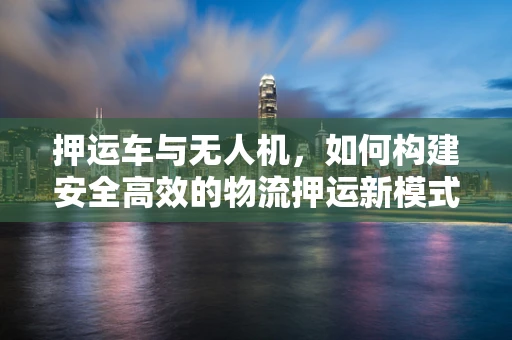押运车与无人机，如何构建安全高效的物流押运新模式？