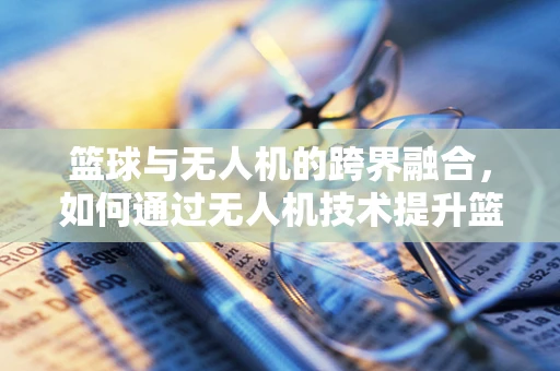 篮球与无人机的跨界融合，如何通过无人机技术提升篮球训练的效率与乐趣？