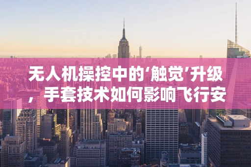 无人机操控中的‘触觉’升级，手套技术如何影响飞行安全与效率？