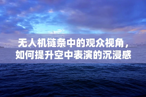 无人机链条中的观众视角，如何提升空中表演的沉浸感？