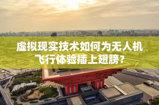 虚拟现实技术如何为无人机飞行体验插上翅膀？