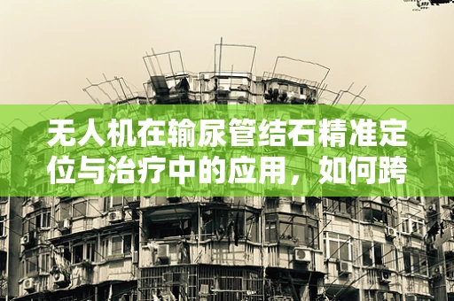 无人机在输尿管结石精准定位与治疗中的应用，如何跨越技术障碍？