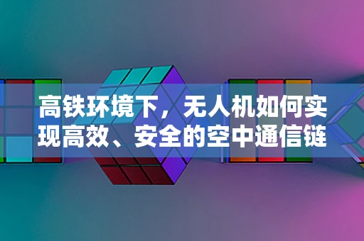 高铁环境下，无人机如何实现高效、安全的空中通信链条？