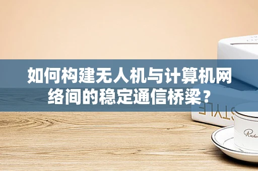 如何构建无人机与计算机网络间的稳定通信桥梁？