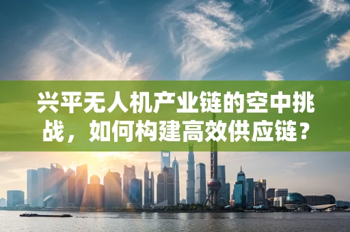 兴平无人机产业链的空中挑战，如何构建高效供应链？