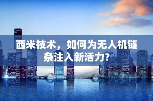 西米技术，如何为无人机链条注入新活力？