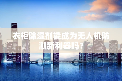衣柜除湿剂能成为无人机防潮新利器吗？