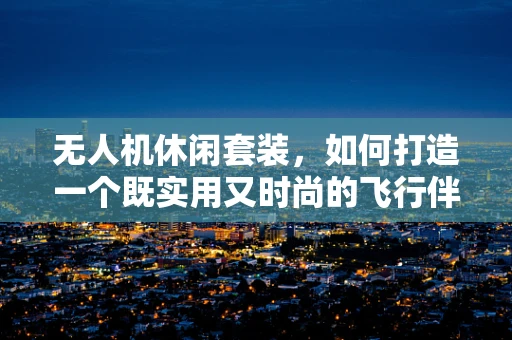 无人机休闲套装，如何打造一个既实用又时尚的飞行伴侣？