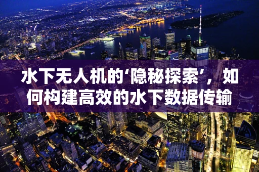 水下无人机的‘隐秘探索’，如何构建高效的水下数据传输链条？