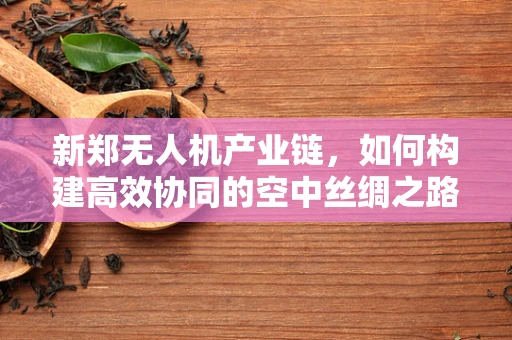 新郑无人机产业链，如何构建高效协同的空中丝绸之路？