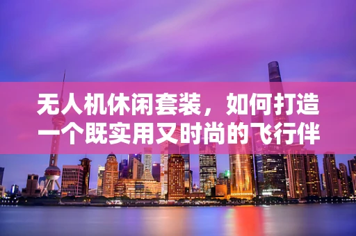 无人机休闲套装，如何打造一个既实用又时尚的飞行伴侣？