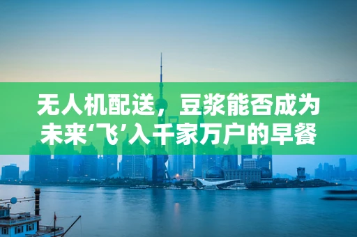 无人机配送，豆浆能否成为未来‘飞’入千家万户的早餐新宠？