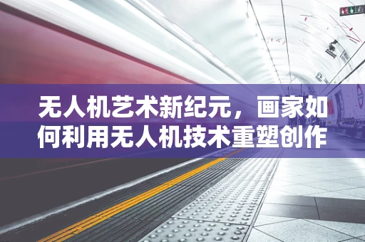 无人机艺术新纪元，画家如何利用无人机技术重塑创作边界？