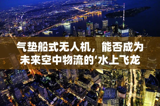 气垫船式无人机，能否成为未来空中物流的‘水上飞龙’？