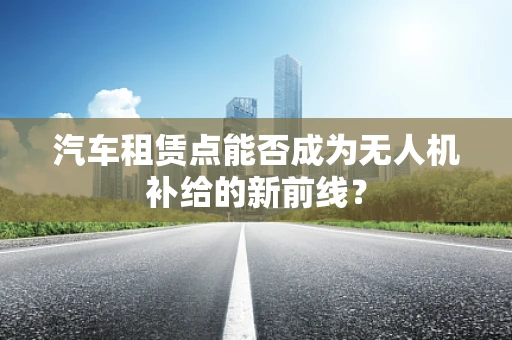 汽车租赁点能否成为无人机补给的新前线？