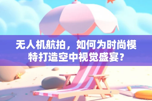 无人机航拍，如何为时尚模特打造空中视觉盛宴？