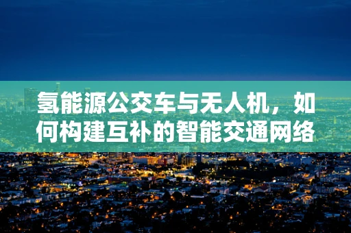 氢能源公交车与无人机，如何构建互补的智能交通网络？