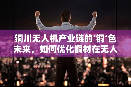 铜川无人机产业链的‘铜’色未来，如何优化铜材在无人机制造中的应用？