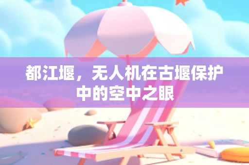 都江堰，无人机在古堰保护中的空中之眼
