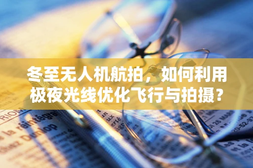 冬至无人机航拍，如何利用极夜光线优化飞行与拍摄？