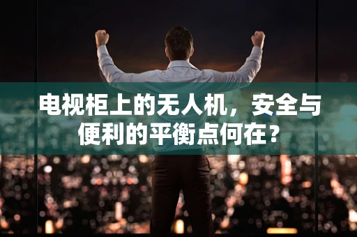 电视柜上的无人机，安全与便利的平衡点何在？
