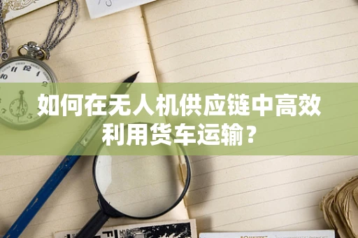 如何在无人机供应链中高效利用货车运输？