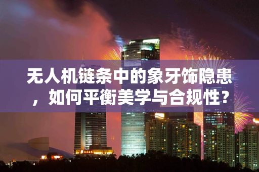 无人机链条中的象牙饰隐患，如何平衡美学与合规性？