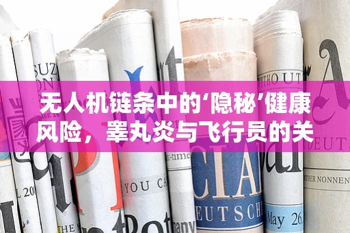无人机链条中的‘隐秘’健康风险，睾丸炎与飞行员的关联？
