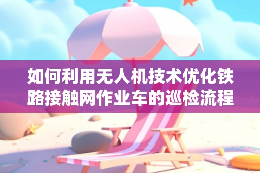 如何利用无人机技术优化铁路接触网作业车的巡检流程？
