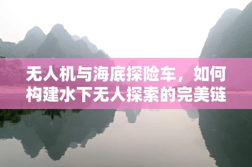无人机与海底探险车，如何构建水下无人探索的完美链条？