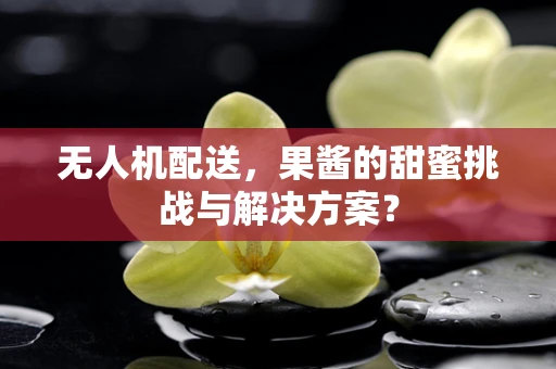 无人机配送，果酱的甜蜜挑战与解决方案？