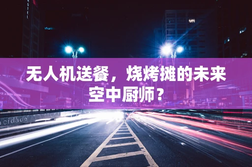 无人机送餐，烧烤摊的未来空中厨师？