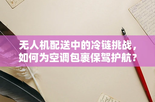 无人机配送中的冷链挑战，如何为空调包裹保驾护航？