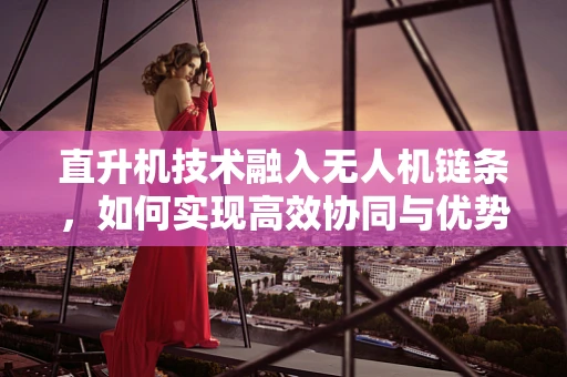 直升机技术融入无人机链条，如何实现高效协同与优势互补？