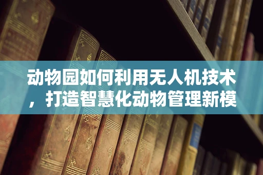 动物园如何利用无人机技术，打造智慧化动物管理新模式？