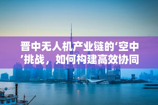 晋中无人机产业链的‘空中’挑战，如何构建高效协同的供应链？