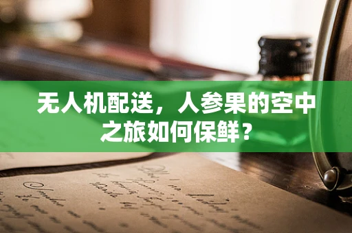 无人机配送，人参果的空中之旅如何保鲜？