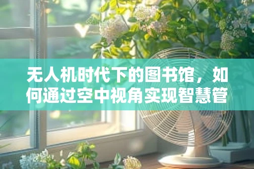 无人机时代下的图书馆，如何通过空中视角实现智慧管理？