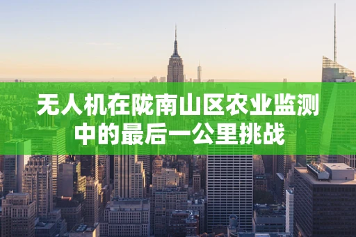 无人机在陇南山区农业监测中的最后一公里挑战