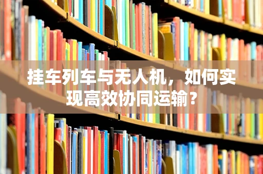 挂车列车与无人机，如何实现高效协同运输？