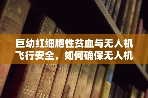 巨幼红细胞性贫血与无人机飞行安全，如何确保无人机操作员健康？